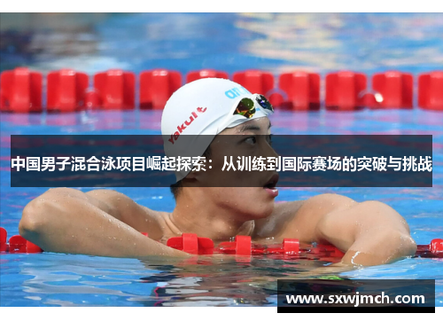中国男子混合泳项目崛起探索：从训练到国际赛场的突破与挑战