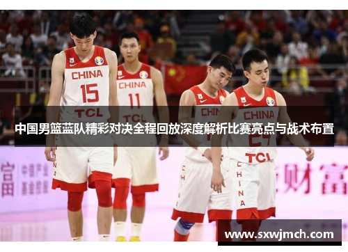 中国男篮蓝队精彩对决全程回放深度解析比赛亮点与战术布置