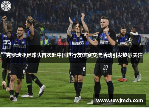 克罗地亚足球队首次赴中国进行友谊赛交流活动引发热烈关注