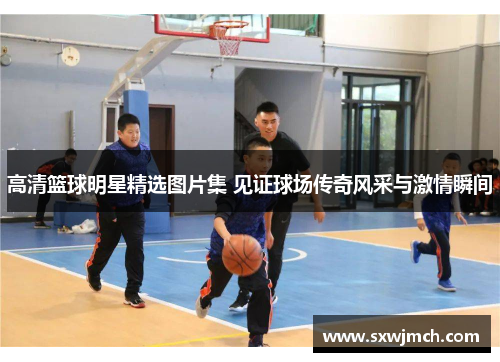 高清篮球明星精选图片集 见证球场传奇风采与激情瞬间